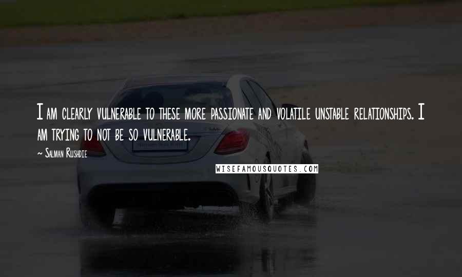 Salman Rushdie Quotes: I am clearly vulnerable to these more passionate and volatile unstable relationships. I am trying to not be so vulnerable.