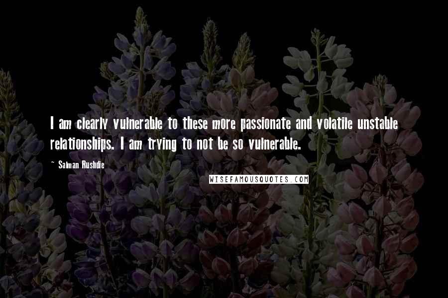 Salman Rushdie Quotes: I am clearly vulnerable to these more passionate and volatile unstable relationships. I am trying to not be so vulnerable.