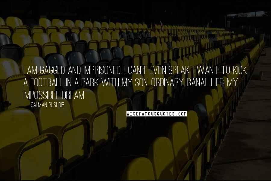 Salman Rushdie Quotes: I am gagged and imprisoned. I can't even speak. I want to kick a football in a park with my son. Ordinary, banal life: my impossible dream.