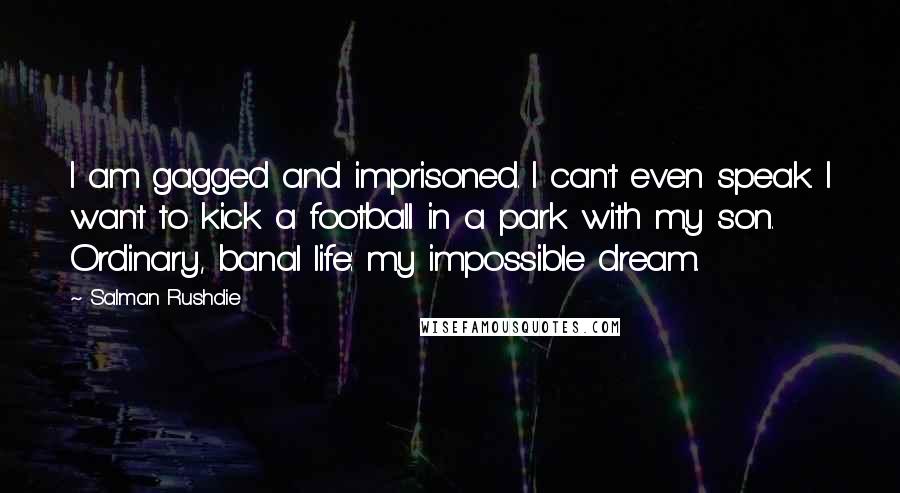 Salman Rushdie Quotes: I am gagged and imprisoned. I can't even speak. I want to kick a football in a park with my son. Ordinary, banal life: my impossible dream.