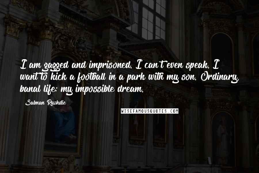 Salman Rushdie Quotes: I am gagged and imprisoned. I can't even speak. I want to kick a football in a park with my son. Ordinary, banal life: my impossible dream.