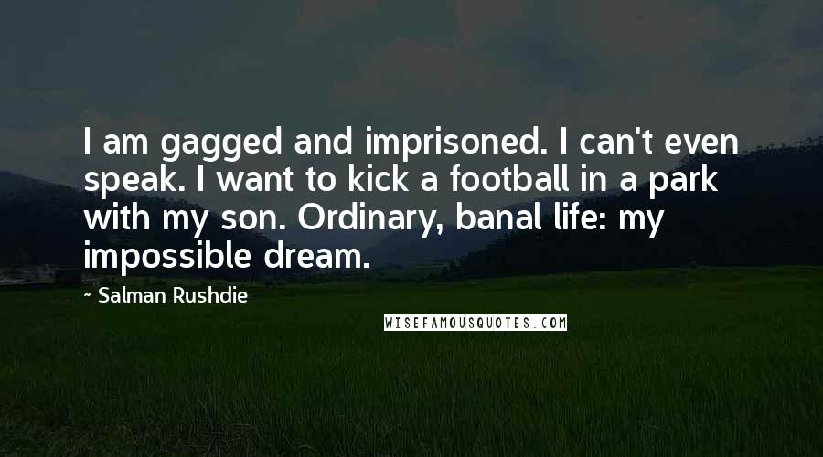 Salman Rushdie Quotes: I am gagged and imprisoned. I can't even speak. I want to kick a football in a park with my son. Ordinary, banal life: my impossible dream.