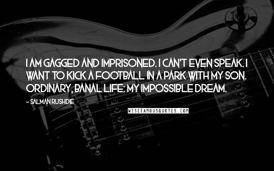 Salman Rushdie Quotes: I am gagged and imprisoned. I can't even speak. I want to kick a football in a park with my son. Ordinary, banal life: my impossible dream.