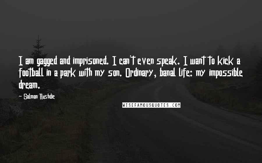 Salman Rushdie Quotes: I am gagged and imprisoned. I can't even speak. I want to kick a football in a park with my son. Ordinary, banal life: my impossible dream.