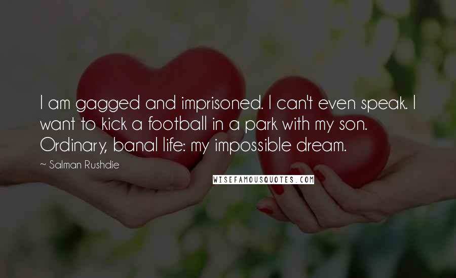 Salman Rushdie Quotes: I am gagged and imprisoned. I can't even speak. I want to kick a football in a park with my son. Ordinary, banal life: my impossible dream.
