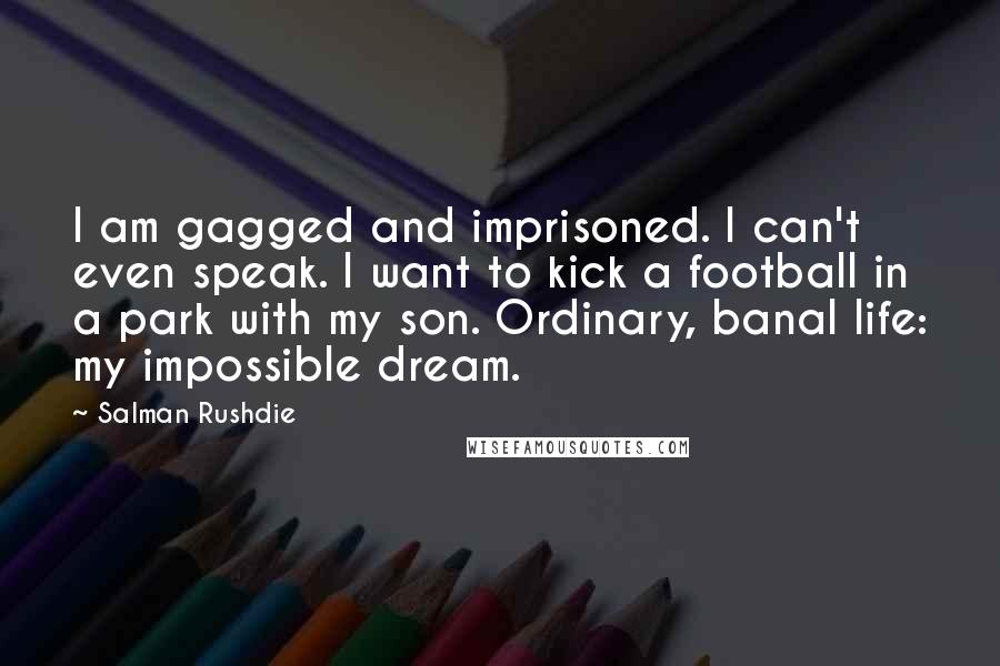 Salman Rushdie Quotes: I am gagged and imprisoned. I can't even speak. I want to kick a football in a park with my son. Ordinary, banal life: my impossible dream.