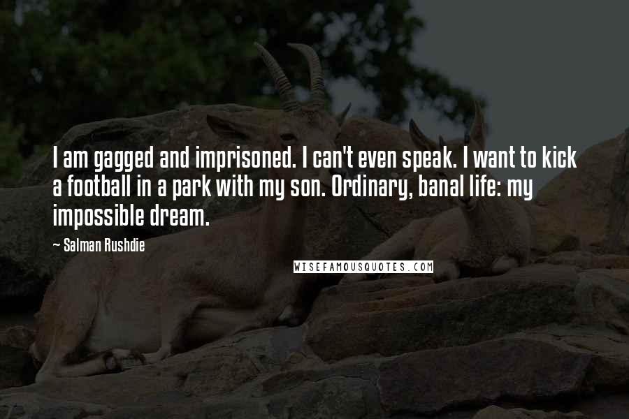 Salman Rushdie Quotes: I am gagged and imprisoned. I can't even speak. I want to kick a football in a park with my son. Ordinary, banal life: my impossible dream.