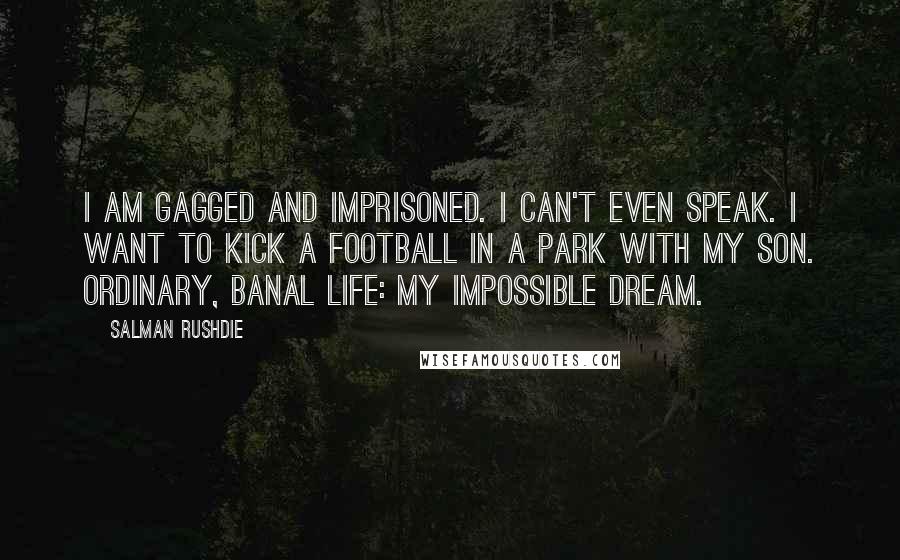 Salman Rushdie Quotes: I am gagged and imprisoned. I can't even speak. I want to kick a football in a park with my son. Ordinary, banal life: my impossible dream.