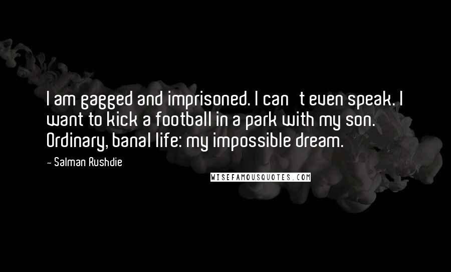 Salman Rushdie Quotes: I am gagged and imprisoned. I can't even speak. I want to kick a football in a park with my son. Ordinary, banal life: my impossible dream.