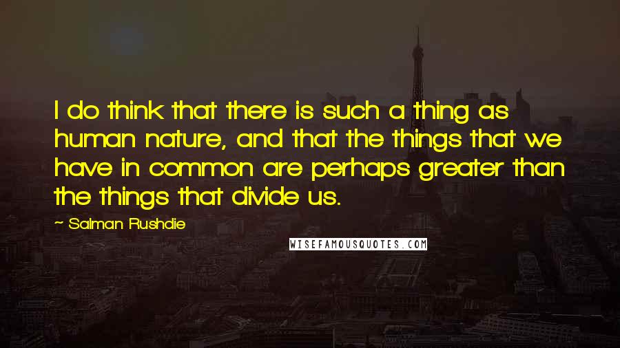 Salman Rushdie Quotes: I do think that there is such a thing as human nature, and that the things that we have in common are perhaps greater than the things that divide us.