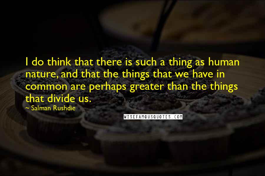 Salman Rushdie Quotes: I do think that there is such a thing as human nature, and that the things that we have in common are perhaps greater than the things that divide us.