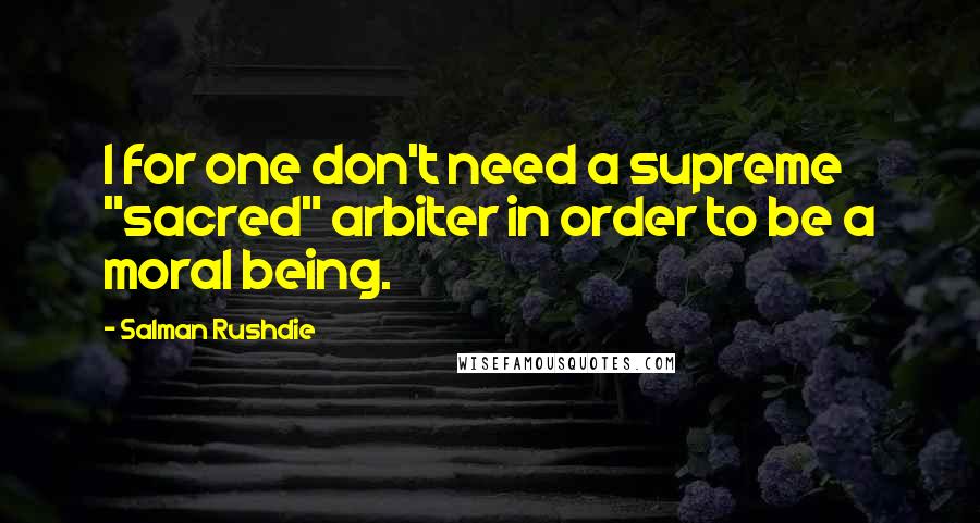 Salman Rushdie Quotes: I for one don't need a supreme "sacred" arbiter in order to be a moral being.