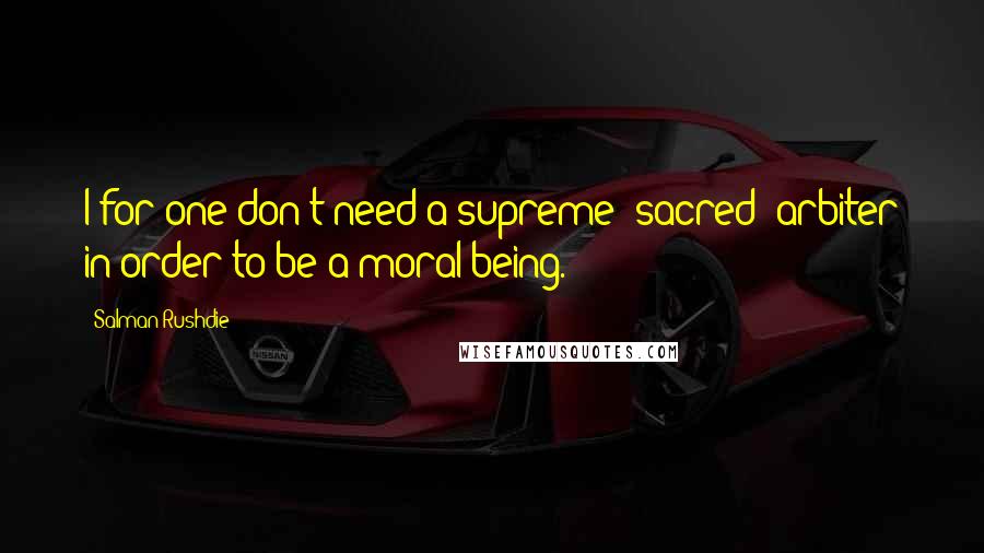 Salman Rushdie Quotes: I for one don't need a supreme "sacred" arbiter in order to be a moral being.