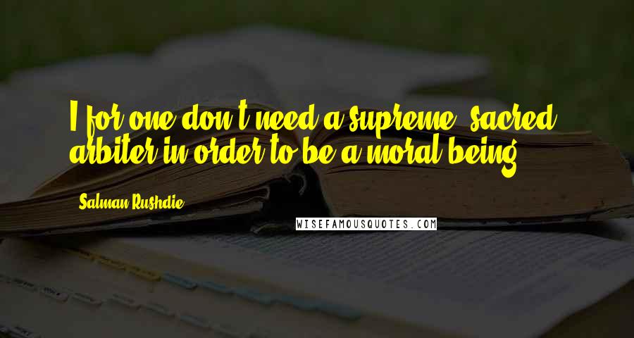 Salman Rushdie Quotes: I for one don't need a supreme "sacred" arbiter in order to be a moral being.