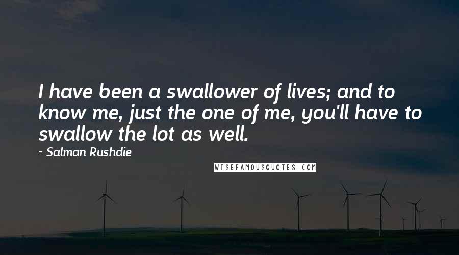 Salman Rushdie Quotes: I have been a swallower of lives; and to know me, just the one of me, you'll have to swallow the lot as well.