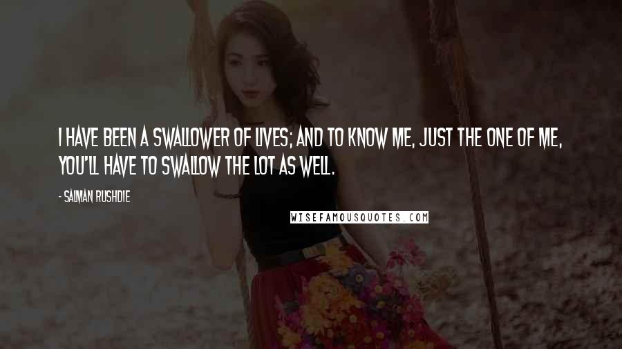 Salman Rushdie Quotes: I have been a swallower of lives; and to know me, just the one of me, you'll have to swallow the lot as well.