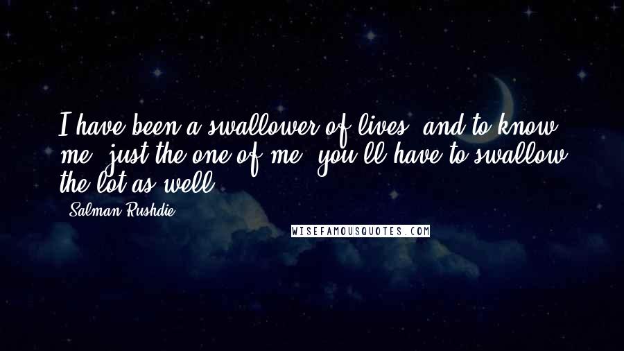 Salman Rushdie Quotes: I have been a swallower of lives; and to know me, just the one of me, you'll have to swallow the lot as well.