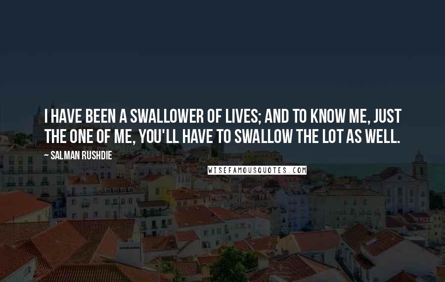 Salman Rushdie Quotes: I have been a swallower of lives; and to know me, just the one of me, you'll have to swallow the lot as well.