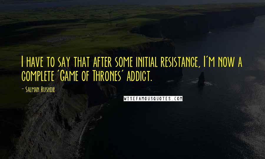 Salman Rushdie Quotes: I have to say that after some initial resistance, I'm now a complete 'Game of Thrones' addict.