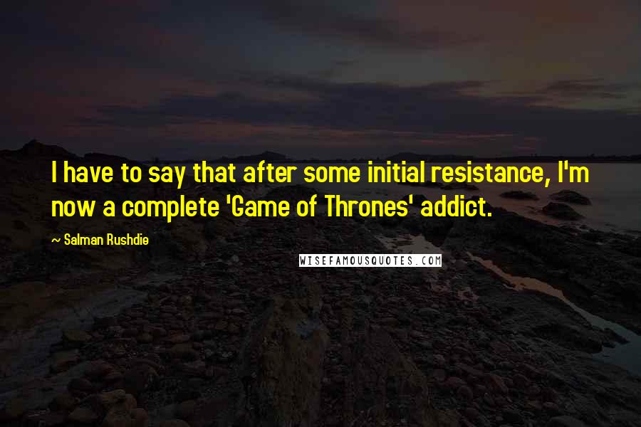 Salman Rushdie Quotes: I have to say that after some initial resistance, I'm now a complete 'Game of Thrones' addict.