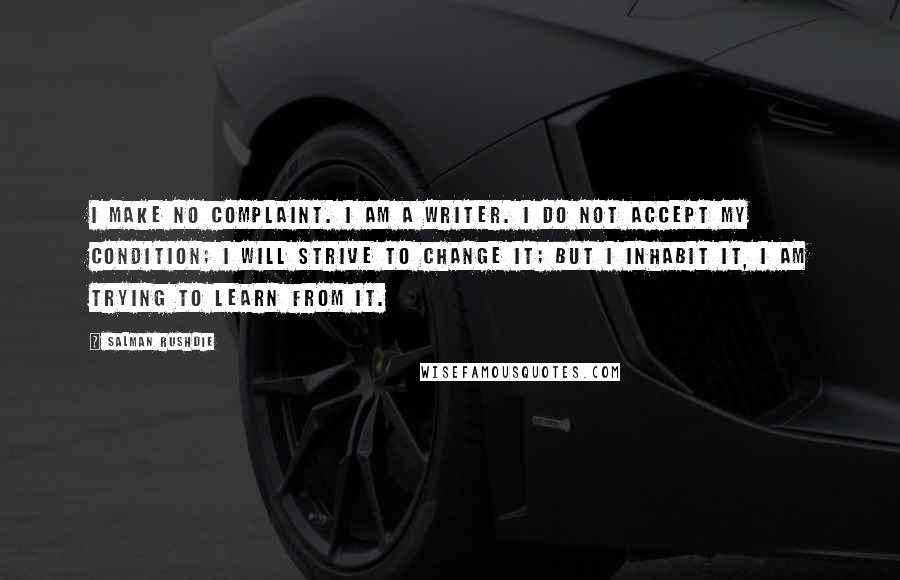 Salman Rushdie Quotes: I make no complaint. I am a writer. I do not accept my condition; I will strive to change it; but I inhabit it, I am trying to learn from it.