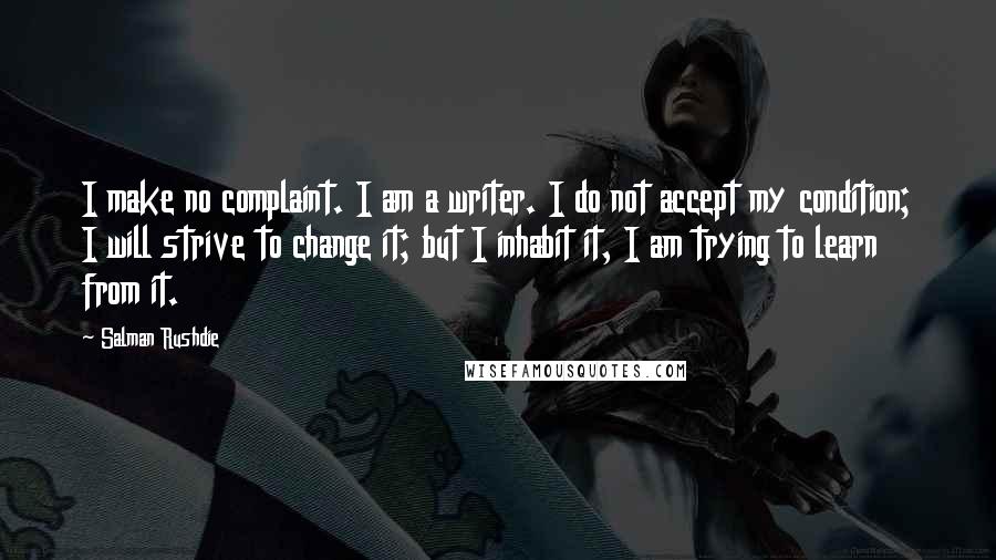 Salman Rushdie Quotes: I make no complaint. I am a writer. I do not accept my condition; I will strive to change it; but I inhabit it, I am trying to learn from it.