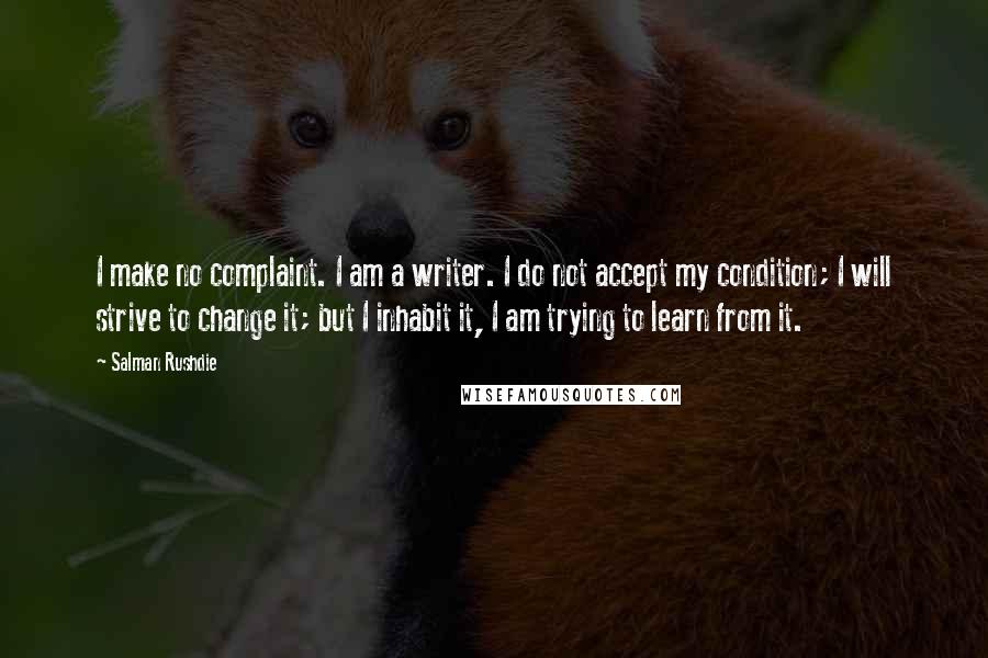 Salman Rushdie Quotes: I make no complaint. I am a writer. I do not accept my condition; I will strive to change it; but I inhabit it, I am trying to learn from it.