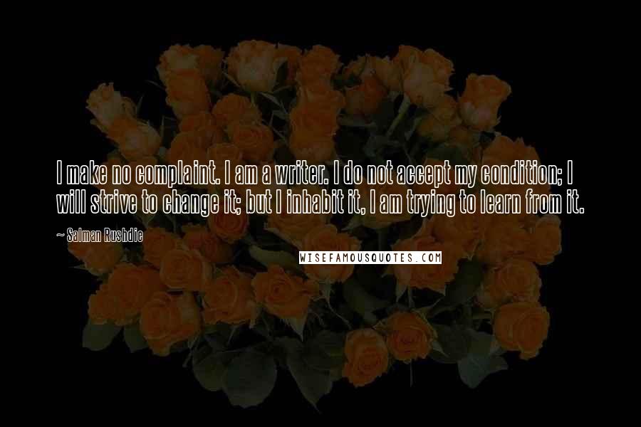 Salman Rushdie Quotes: I make no complaint. I am a writer. I do not accept my condition; I will strive to change it; but I inhabit it, I am trying to learn from it.