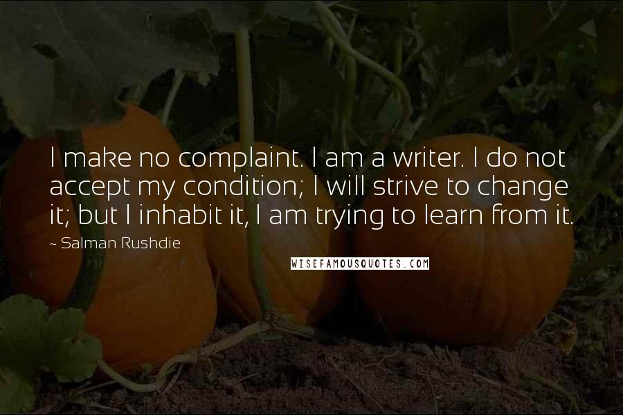 Salman Rushdie Quotes: I make no complaint. I am a writer. I do not accept my condition; I will strive to change it; but I inhabit it, I am trying to learn from it.