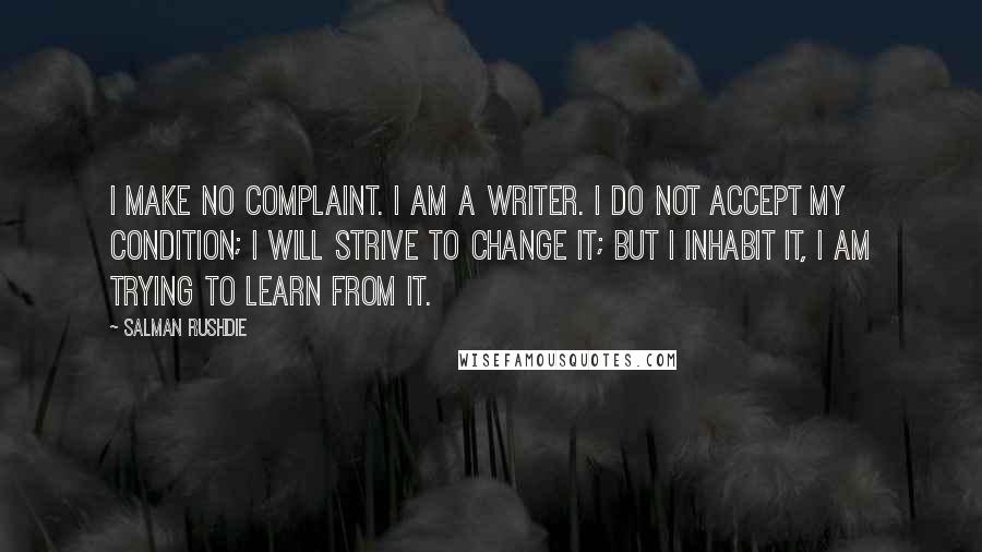 Salman Rushdie Quotes: I make no complaint. I am a writer. I do not accept my condition; I will strive to change it; but I inhabit it, I am trying to learn from it.