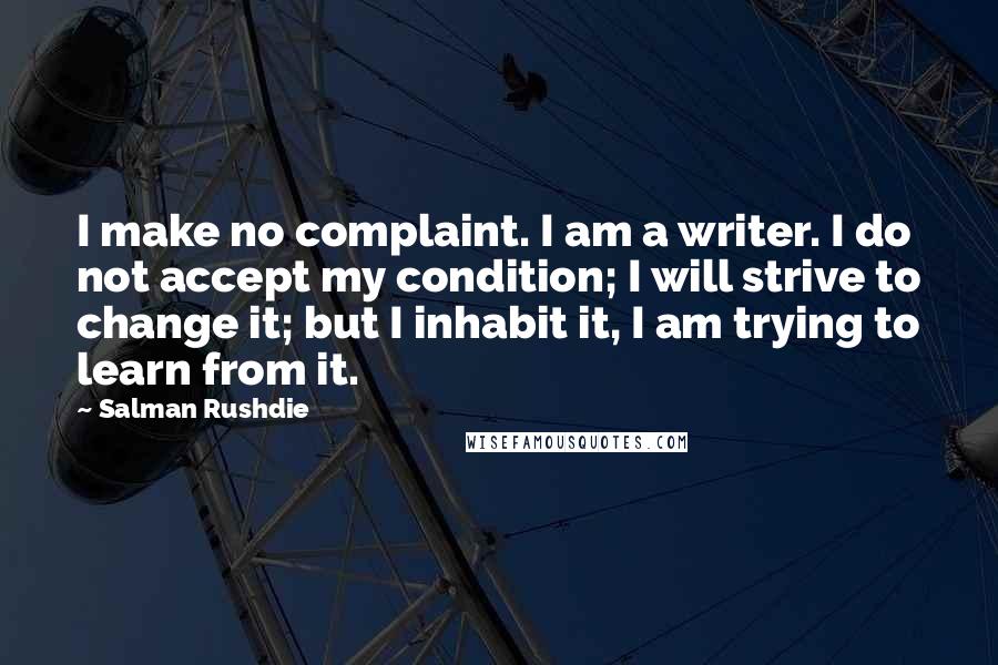 Salman Rushdie Quotes: I make no complaint. I am a writer. I do not accept my condition; I will strive to change it; but I inhabit it, I am trying to learn from it.