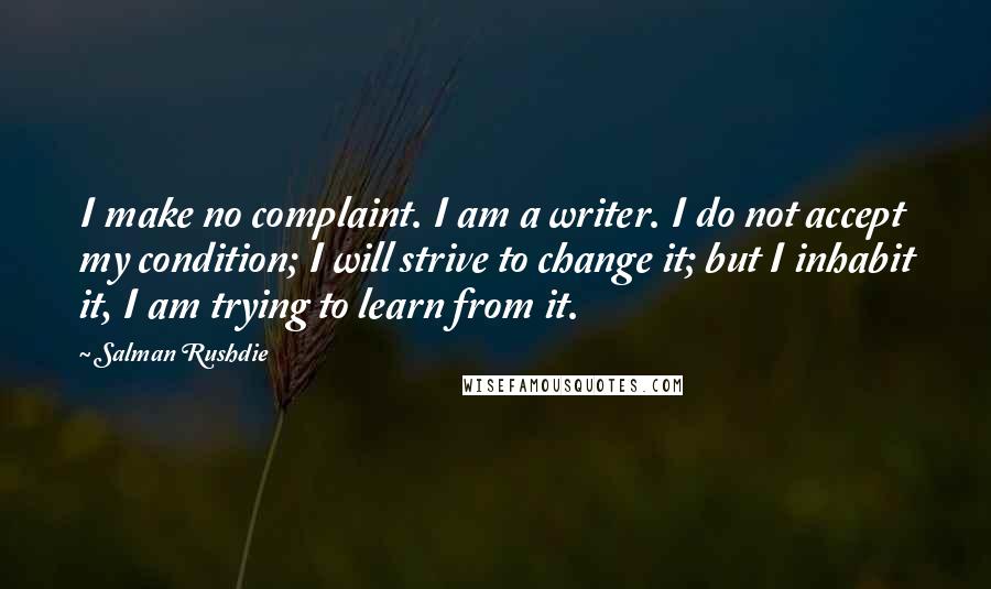 Salman Rushdie Quotes: I make no complaint. I am a writer. I do not accept my condition; I will strive to change it; but I inhabit it, I am trying to learn from it.