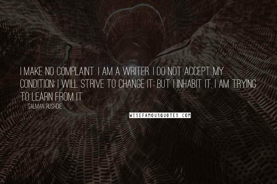 Salman Rushdie Quotes: I make no complaint. I am a writer. I do not accept my condition; I will strive to change it; but I inhabit it, I am trying to learn from it.