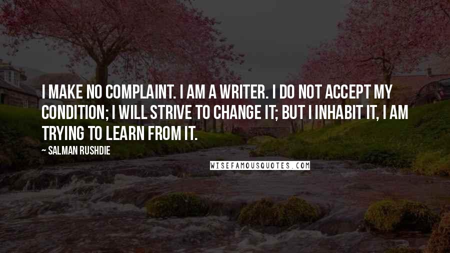 Salman Rushdie Quotes: I make no complaint. I am a writer. I do not accept my condition; I will strive to change it; but I inhabit it, I am trying to learn from it.