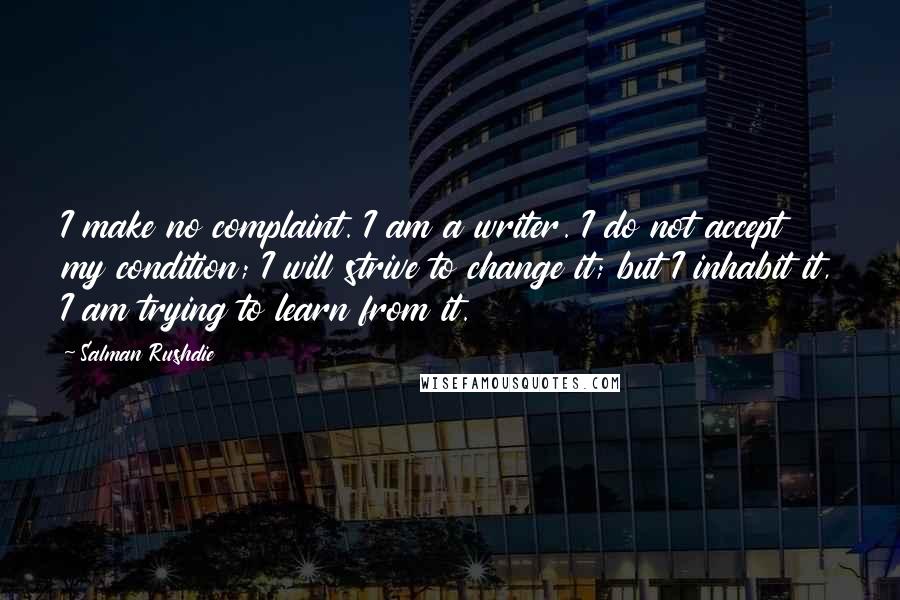 Salman Rushdie Quotes: I make no complaint. I am a writer. I do not accept my condition; I will strive to change it; but I inhabit it, I am trying to learn from it.