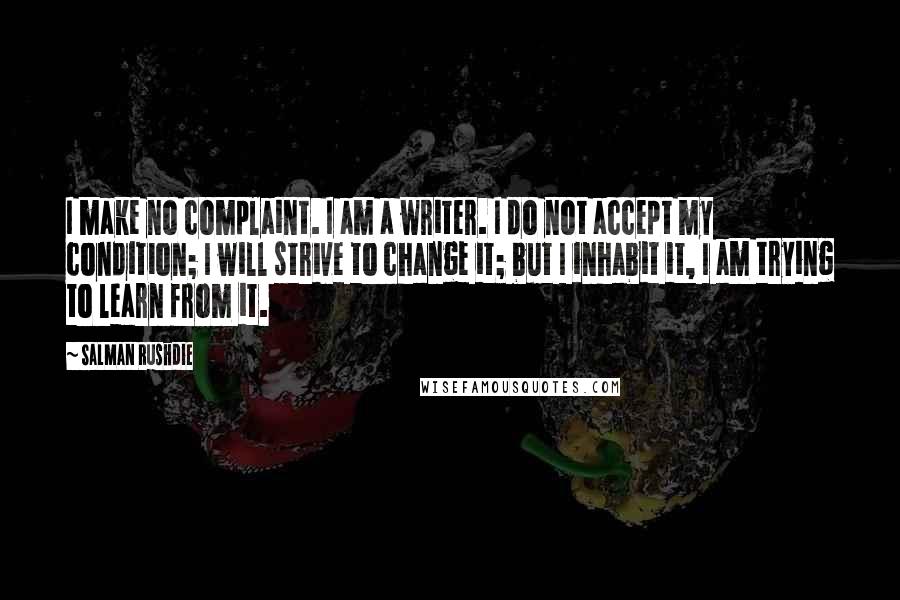 Salman Rushdie Quotes: I make no complaint. I am a writer. I do not accept my condition; I will strive to change it; but I inhabit it, I am trying to learn from it.