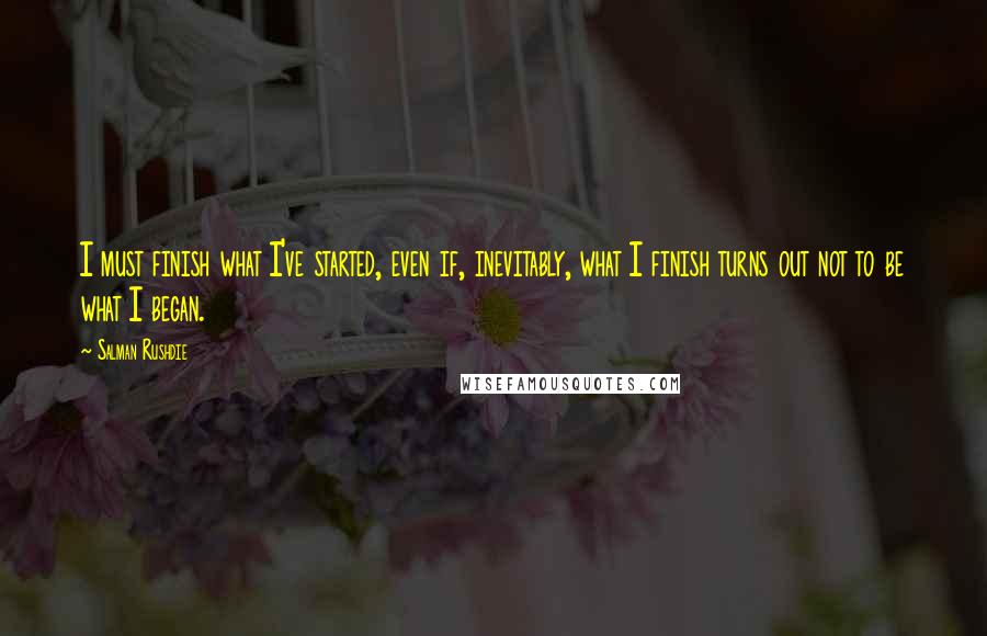 Salman Rushdie Quotes: I must finish what I've started, even if, inevitably, what I finish turns out not to be what I began.