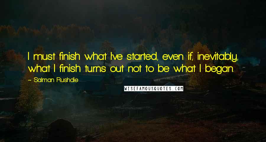 Salman Rushdie Quotes: I must finish what I've started, even if, inevitably, what I finish turns out not to be what I began.