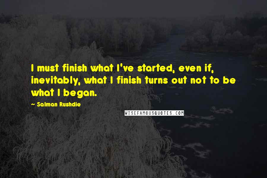 Salman Rushdie Quotes: I must finish what I've started, even if, inevitably, what I finish turns out not to be what I began.