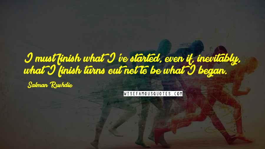 Salman Rushdie Quotes: I must finish what I've started, even if, inevitably, what I finish turns out not to be what I began.