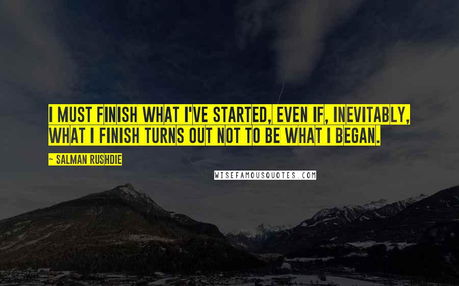 Salman Rushdie Quotes: I must finish what I've started, even if, inevitably, what I finish turns out not to be what I began.