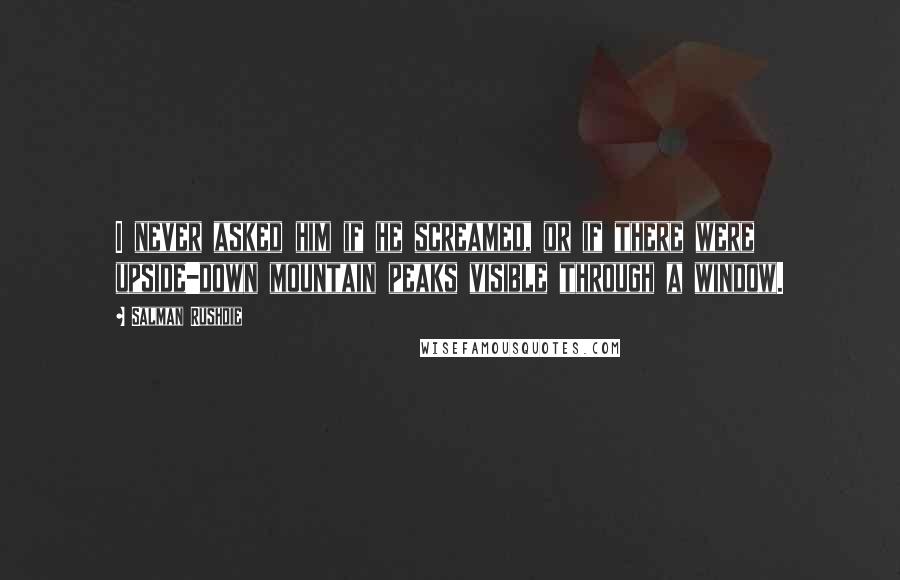 Salman Rushdie Quotes: I never asked him if he screamed, or if there were upside-down mountain peaks visible through a window.