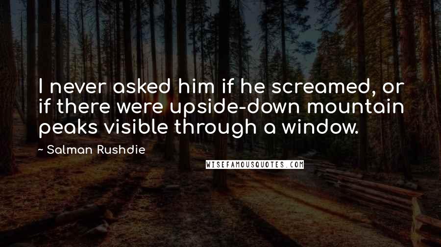 Salman Rushdie Quotes: I never asked him if he screamed, or if there were upside-down mountain peaks visible through a window.