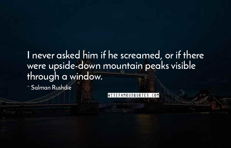 Salman Rushdie Quotes: I never asked him if he screamed, or if there were upside-down mountain peaks visible through a window.