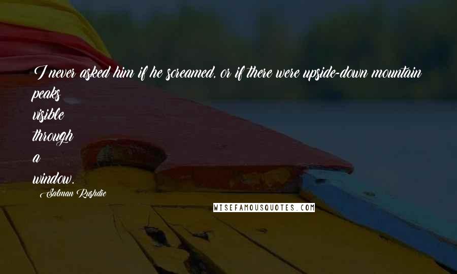 Salman Rushdie Quotes: I never asked him if he screamed, or if there were upside-down mountain peaks visible through a window.