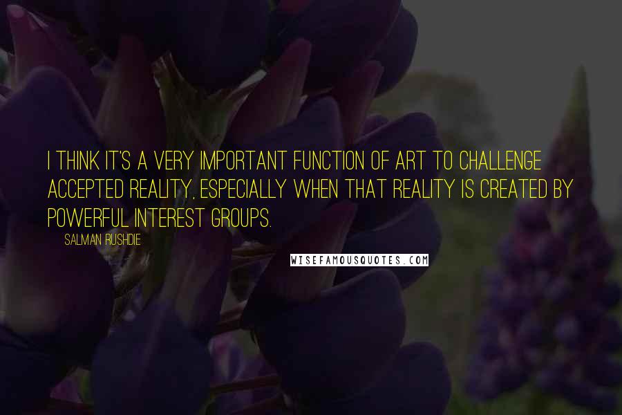 Salman Rushdie Quotes: I think it's a very important function of art to challenge accepted reality, especially when that reality is created by powerful interest groups.