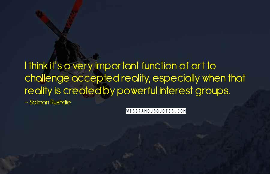 Salman Rushdie Quotes: I think it's a very important function of art to challenge accepted reality, especially when that reality is created by powerful interest groups.