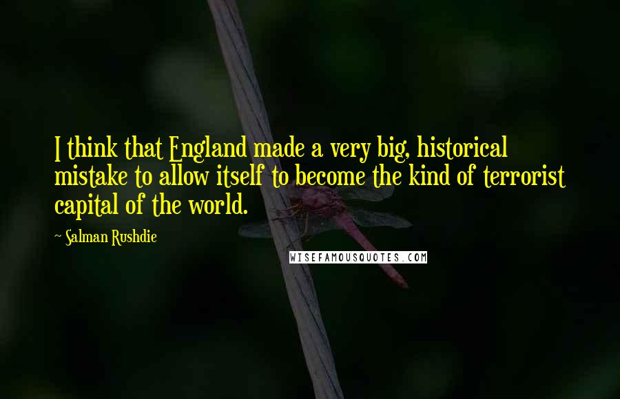 Salman Rushdie Quotes: I think that England made a very big, historical mistake to allow itself to become the kind of terrorist capital of the world.