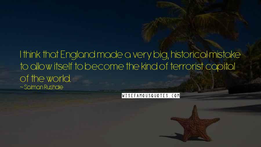 Salman Rushdie Quotes: I think that England made a very big, historical mistake to allow itself to become the kind of terrorist capital of the world.