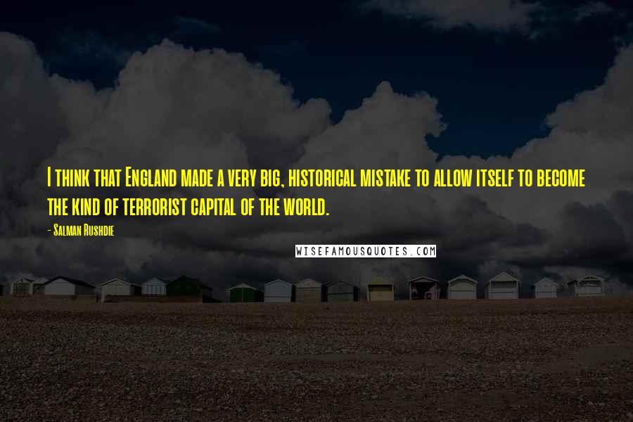 Salman Rushdie Quotes: I think that England made a very big, historical mistake to allow itself to become the kind of terrorist capital of the world.